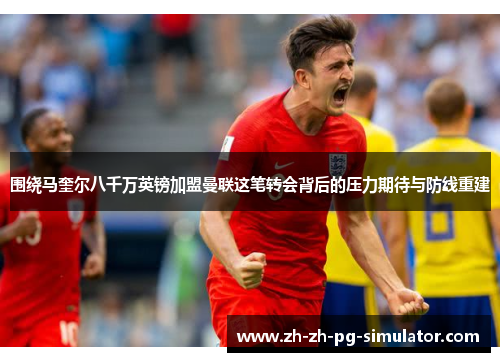 围绕马奎尔八千万英镑加盟曼联这笔转会背后的压力期待与防线重建 围绕马奎尔八千万英镑加盟曼联这笔转会背后的压力期待与防线重建