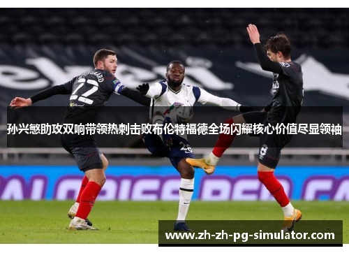 孙兴慜助攻双响带领热刺击败布伦特福德全场闪耀核心价值尽显领袖