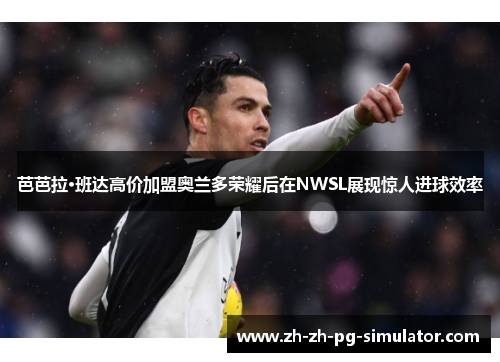 芭芭拉·班达高价加盟奥兰多荣耀后在NWSL展现惊人进球效率